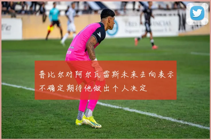普比尔对阿尔瓦雷斯未来去向表示不确定期待他做出个人决定