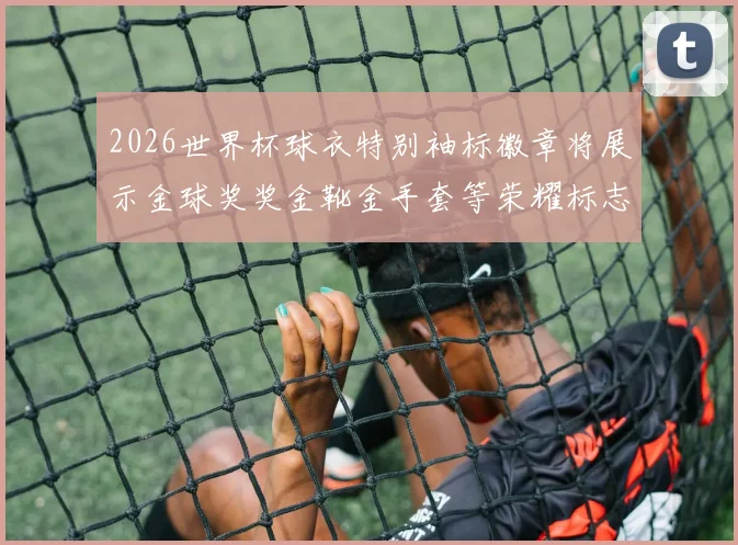 2026世界杯球衣特别袖标徽章将展示金球奖奖金靴金手套等荣耀标志