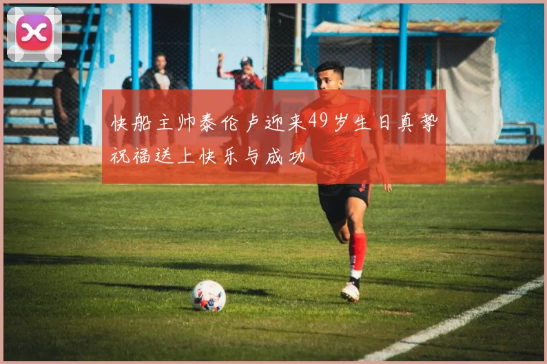 快船主帅泰伦卢迎来49岁生日真挚祝福送上快乐与成功