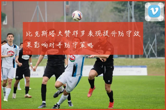 比克斯塔夫赞邓罗表现提升防守效果影响对手防守策略