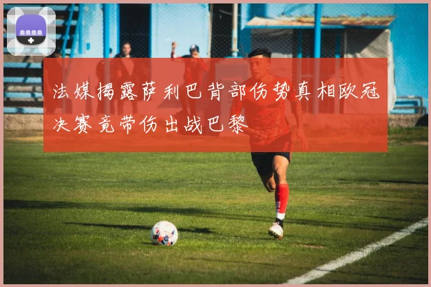 法媒揭露萨利巴背部伤势真相欧冠决赛竟带伤出战巴黎