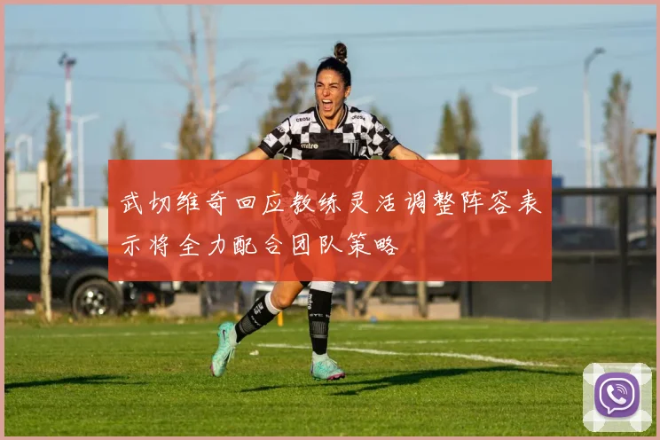 武切维奇回应教练灵活调整阵容表示将全力配合团队策略