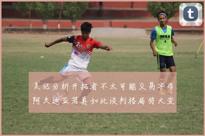 美记分析开拓者不太可能交易字母阿夫迪亚若真如此谈判格局将大变